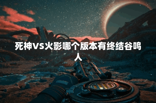死神VS火影哪个版本有终结谷鸣人