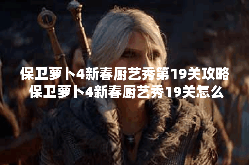 保卫萝卜4新春厨艺秀第19关攻略 保卫萝卜4新春厨艺秀19关怎么过