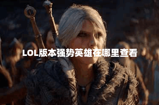 LOL版本强势英雄在哪里查看？如何选择适合自己的强势英雄？