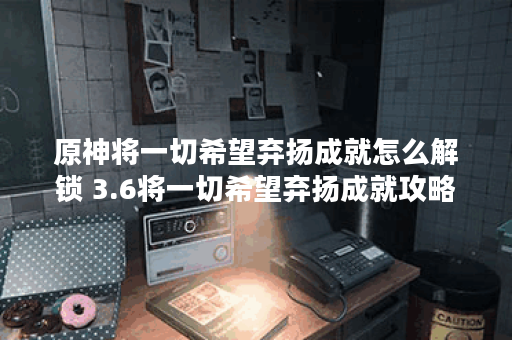 原神将一切希望弃扬成就怎么解锁 3.6将一切希望弃扬成就攻略 原神将一切希望弃扬成就怎么解锁 3.6将一切希望弃扬成就攻略