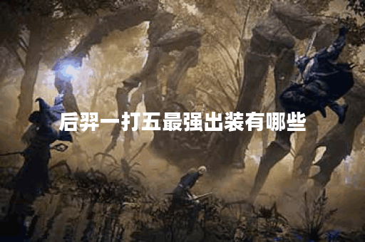 后羿一打五最强出装有哪些？如何选择装备提升战斗力？