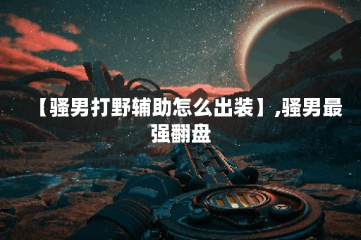 【骚男打野辅助怎么出装】,骚男最强翻盘