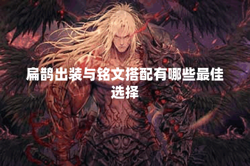 扁鹊出装与铭文搭配有哪些最佳选择？如何提升扁鹊的战斗力？