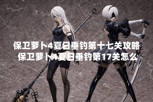 保卫萝卜4夏日垂钓第十七关攻略 保卫萝卜4夏日垂钓第17关怎么过