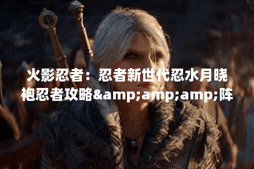 火影忍者：忍者新世代忍水月晓袍忍者攻略&amp;amp;阵容推荐