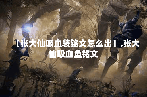 【张大仙吸血装铭文怎么出】,张大仙吸血鱼铭文