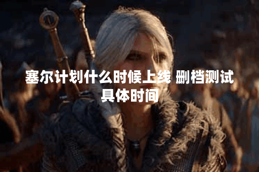 塞尔计划什么时候上线 删档测试具体时间