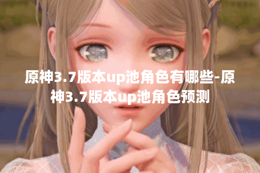 原神3.7版本up池角色有哪些-原神3.7版本up池角色预测 原神3.7版本up池角色有哪些-原神3.7版本up池角色预测