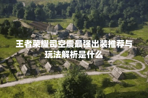 王者荣耀司空震最强出装推荐与玩法解析是什么？