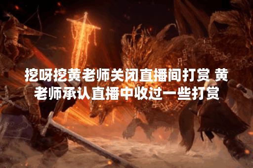 挖呀挖黄老师关闭直播间打赏 黄老师承认直播中收过一些打赏