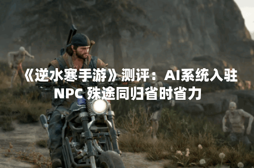 《逆水寒手游》测评：AI系统入驻NPC 殊途同归省时省力