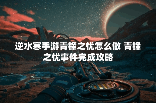 逆水寒手游青锋之忧怎么做 青锋之忧事件完成攻略
