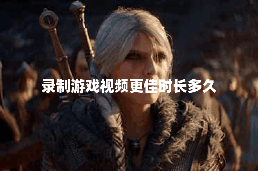 录制游戏视频更佳时长多久