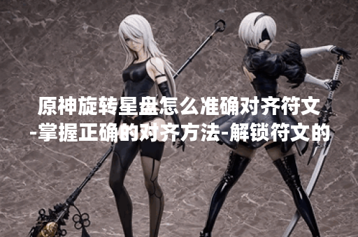 原神旋转星盘怎么准确对齐符文-掌握正确的对齐方法-解锁符文的力量-