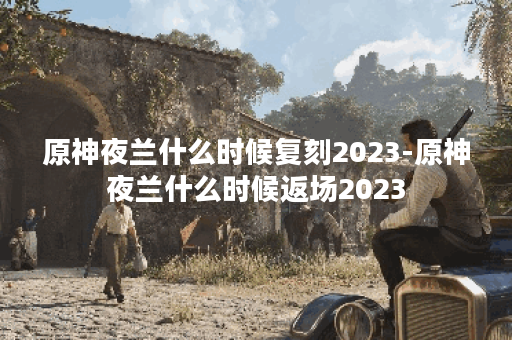 原神夜兰什么时候复刻2023-原神夜兰什么时候返场2023