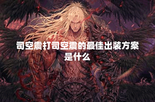 司空震打司空震的最佳出装方案是什么？