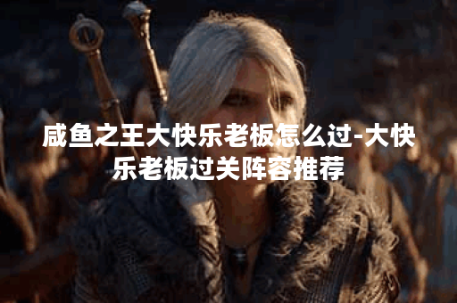 咸鱼之王大快乐老板怎么过-大快乐老板过关阵容推荐