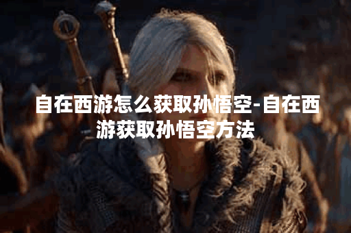 自在西游怎么获取孙悟空-自在西游获取孙悟空方法