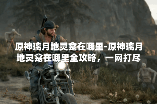 原神璃月地灵龛在哪里-原神璃月地灵龛在哪里全攻略，一网打尽--