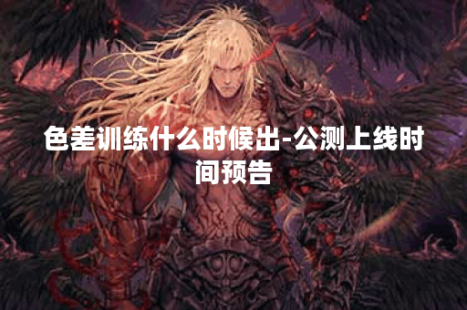 色差训练什么时候出-公测上线时间预告