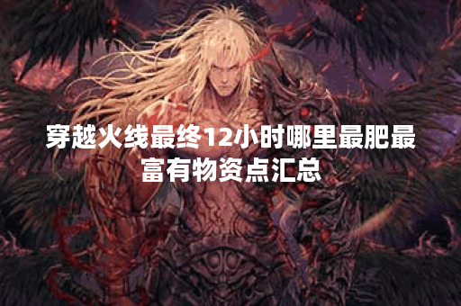 穿越火线最终12小时哪里最肥最富有物资点汇总 穿越火线最终12小时哪里最肥最富有物资点汇总