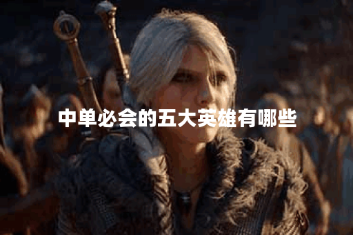 中单必会的五大英雄有哪些？如何选择适合自己的中单英雄？