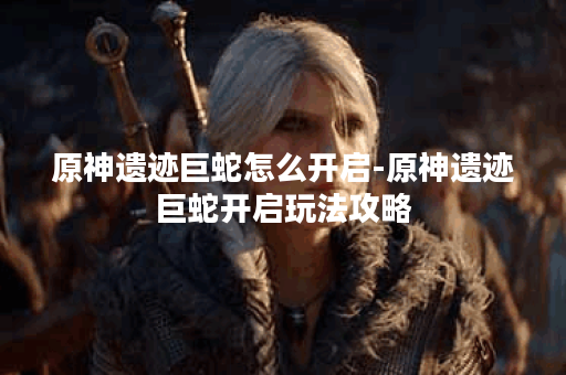 原神遗迹巨蛇怎么开启-原神遗迹巨蛇开启玩法攻略