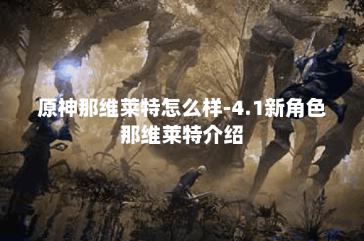 原神那维莱特怎么样-4.1新角色那维莱特介绍