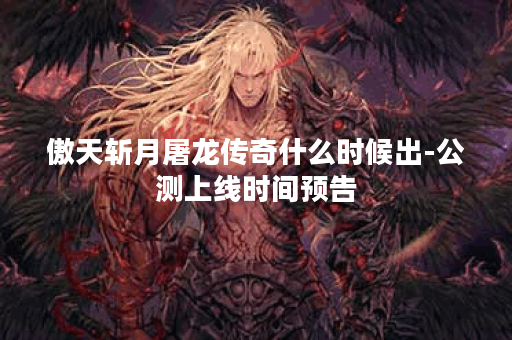 傲天斩月屠龙传奇什么时候出-公测上线时间预告