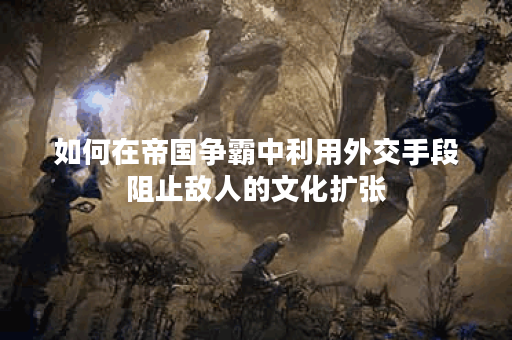 如何在帝国争霸中利用外交手段阻止敌人的文化扩张？