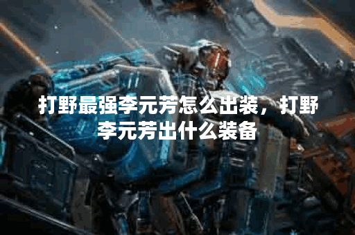 打野最强李元芳怎么出装,打野李元芳出什么装备 打野最强李元芳怎么出装,打野李元芳出什么装备