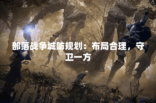 部落战争城防规划:布局合理,守卫一方 部落战争城防规划:布局合理,守卫一方