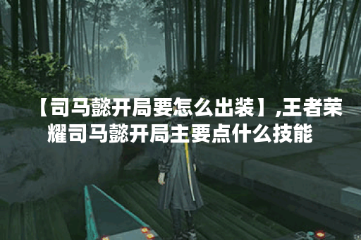 【司马懿开局要怎么出装】,王者荣耀司马懿开局主要点什么技能 【司马懿开局要怎么出装】,王者荣耀司马懿开局主要点什么技能
