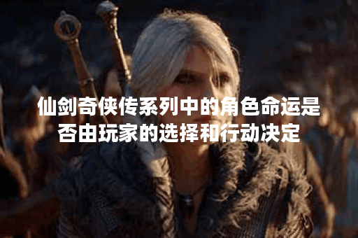 仙剑奇侠传系列中的角色命运是否由玩家的选择和行动决定？