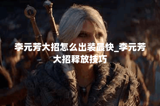 李元芳大招怎么出装最快_李元芳大招释放技巧
