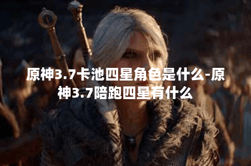 原神3.7卡池四星角色是什么-原神3.7陪跑四星有什么