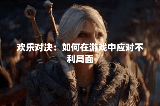 欢乐对决：如何在游戏中应对不利局面？