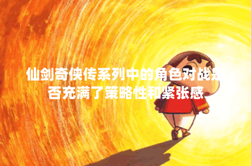 仙剑奇侠传系列中的角色对战是否充满了策略性和紧张感？