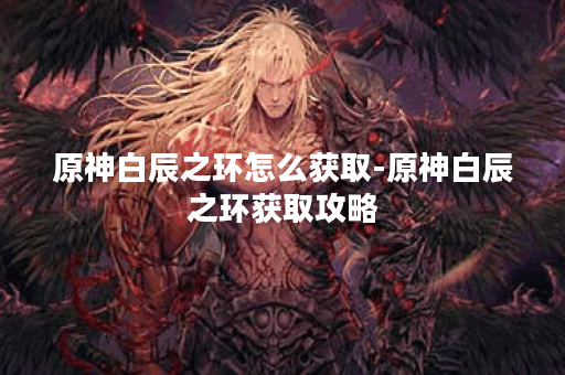 原神白辰之环怎么获取-原神白辰之环获取攻略 原神白辰之环怎么获取-原神白辰之环获取攻略