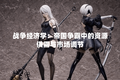 战争经济学:帝国争霸中的资源供需与市场调节 战争经济学:帝国争霸中的资源供需与市场调节