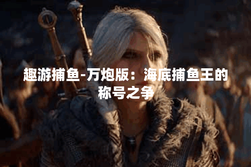 趣游捕鱼-万炮版：海底捕鱼王的称号之争