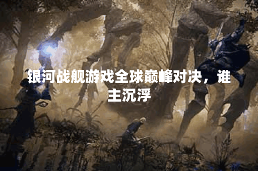 银河战舰游戏全球巅峰对决，谁主沉浮？