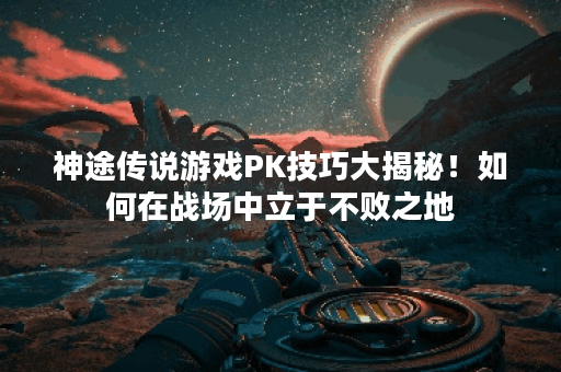 神途传说游戏PK技巧大揭秘！如何在战场中立于不败之地？