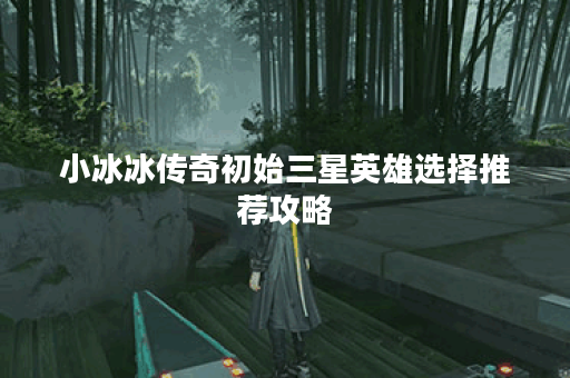 小冰冰传奇初始三星英雄选择推荐攻略