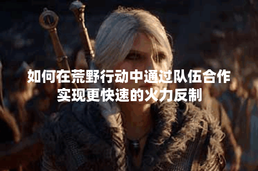 如何在荒野行动中通过队伍合作实现更快速的火力反制？