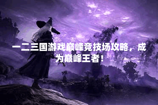 一二三国游戏巅峰竞技场攻略,成为巅峰王者! 一二三国游戏巅峰竞技场攻略,成为巅峰王者!