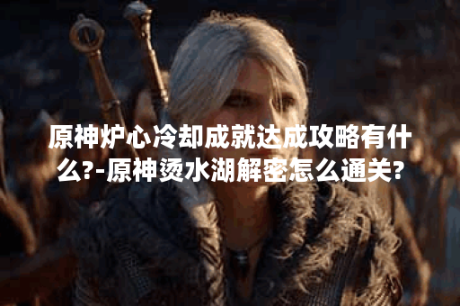 原神炉心冷却成就达成攻略有什么?-原神烫水湖解密怎么通关?