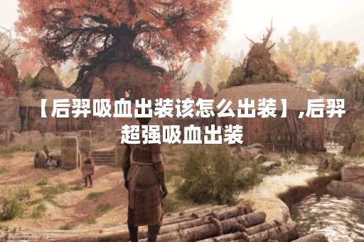 【后羿吸血出装该怎么出装】,后羿超强吸血出装