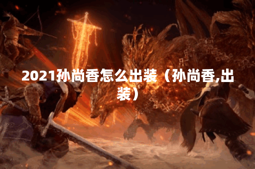 2021孙尚香怎么出装（孙尚香,出装）