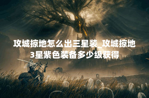 攻城掠地怎么出三星装_攻城掠地3星紫色装备多少级获得 攻城掠地怎么出三星装_攻城掠地3星紫色装备多少级获得